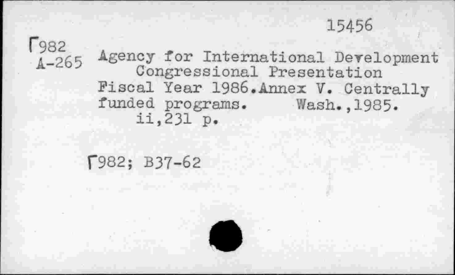 ﻿P982
A-265
15456
Agency for International Development Congressional Presentation
Fiscal Year 1986.Annex V. Centrally funded programs. Wash.,1985« ii,231 p.
f982; B37-62